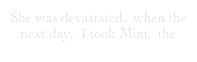 She was devastated,  when the next day,  I took Mini,  the 