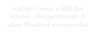 couldn’t create a filth this intense,  this permanent. It takes Mankind to create that 