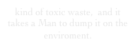 kind of toxic waste,  and it takes a Man to dump it on the enviroment.