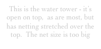 This is the water tower - it’s open on top,  as are most, but has netting stretched over the top.  The net size is too big 