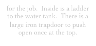 for the job.  Inside is a ladder to the water tank.  There is a large iron trapdoor to push open once at the top.